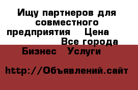 Ищу партнеров для совместного предприятия. › Цена ­ 1 000 000 000 - Все города Бизнес » Услуги   